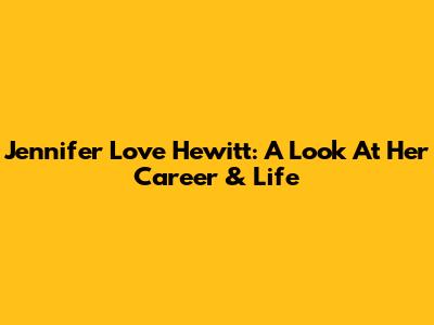 Jennifer Love Hewitt: A Look At Her Career & Life
