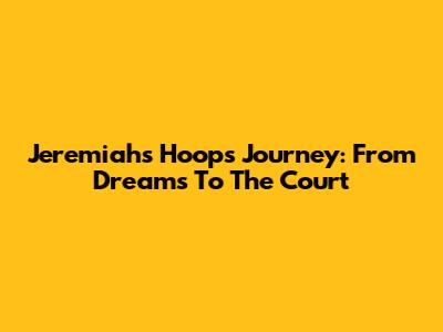 Jeremiah's Hoops Journey: From Dreams To The Court