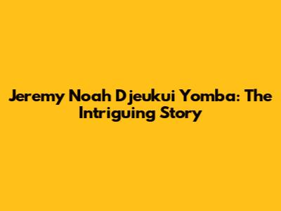 Jeremy Noah Djeukui Yomba: The Intriguing Story