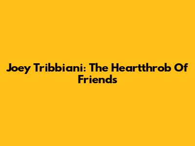 Joey Tribbiani: The Heartthrob Of 'Friends'