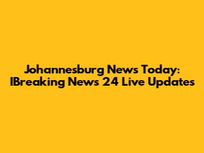 Johannesburg News Today: IBreaking News 24 Live Updates