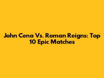 John Cena Vs. Roman Reigns: Top 10 Epic Matches