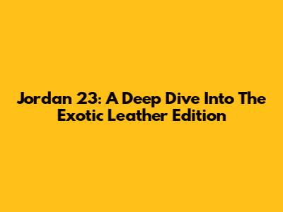Jordan 23: A Deep Dive Into The Exotic Leather Edition