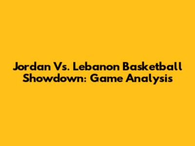 Jordan Vs. Lebanon Basketball Showdown: Game Analysis