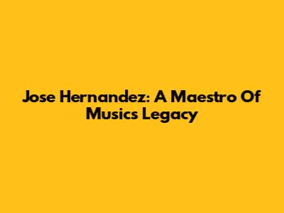 Jose Hernandez: A Maestro Of Music's Legacy