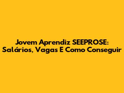 Jovem Aprendiz SEEPROSE: Salários, Vagas E Como Conseguir