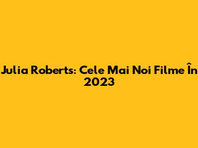 Julia Roberts: Cele Mai Noi Filme În 2023