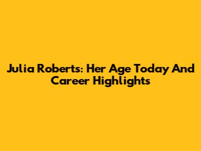 Julia Roberts: Her Age Today And Career Highlights