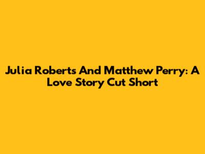 Julia Roberts And Matthew Perry: A Love Story Cut Short