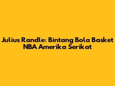 Julius Randle: Bintang Bola Basket NBA Amerika Serikat