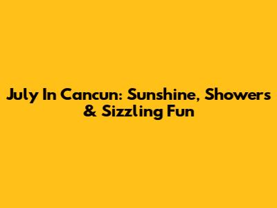 July In Cancun: Sunshine, Showers & Sizzling Fun