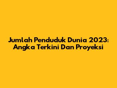 Jumlah Penduduk Dunia 2023: Angka Terkini Dan Proyeksi