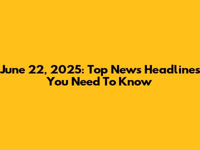 June 22, 2025: Top News Headlines You Need To Know