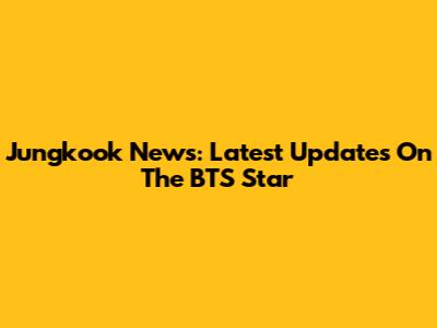 Jungkook News: Latest Updates On The BTS Star