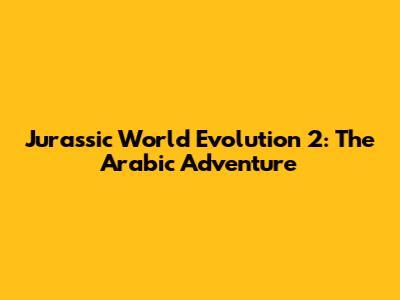Jurassic World Evolution 2: The Arabic Adventure