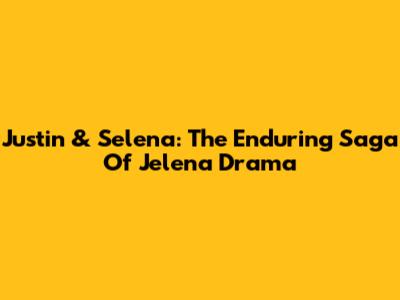 Justin & Selena: The Enduring Saga Of Jelena Drama