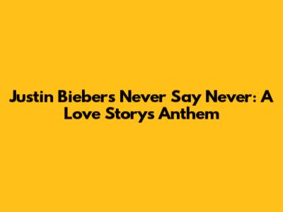 Justin Bieber's 'Never Say Never': A Love Story's Anthem