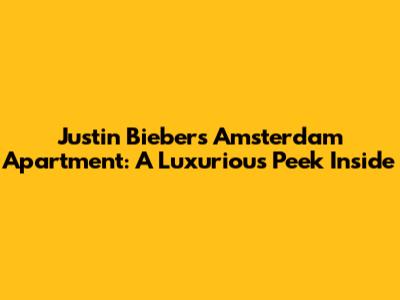 Justin Bieber's Amsterdam Apartment: A Luxurious Peek Inside