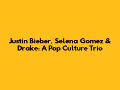 Justin Bieber, Selena Gomez & Drake: A Pop Culture Trio