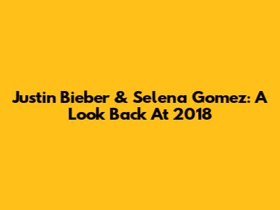 Justin Bieber & Selena Gomez: A Look Back At 2018