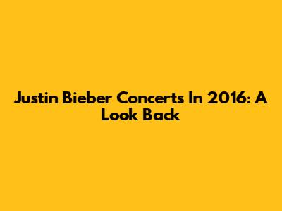 Justin Bieber Concerts In 2016: A Look Back