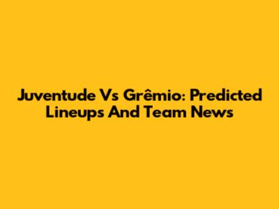 Juventude Vs Grêmio: Predicted Lineups And Team News