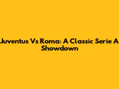 Juventus Vs Roma: A Classic Serie A Showdown