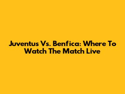 Juventus Vs. Benfica: Where To Watch The Match Live