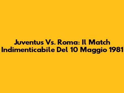 Juventus Vs. Roma: Il Match Indimenticabile Del 10 Maggio 1981