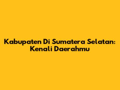 Kabupaten Di Sumatera Selatan: Kenali Daerahmu