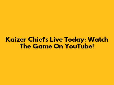 Kaizer Chiefs Live Today: Watch The Game On YouTube!