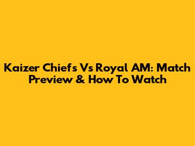 Kaizer Chiefs Vs Royal AM: Match Preview & How To Watch