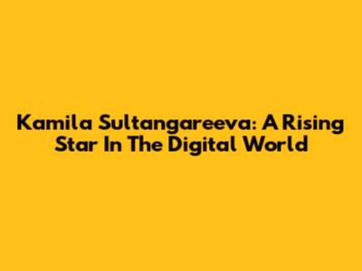 Kamila Sultangareeva: A Rising Star In The Digital World