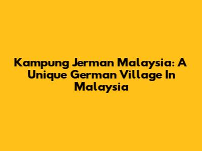 Kampung Jerman Malaysia: A Unique German Village In Malaysia