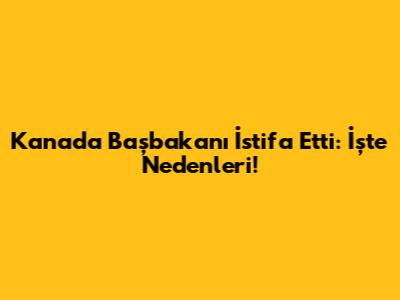 Kanada Başbakanı İstifa Etti: İşte Nedenleri!