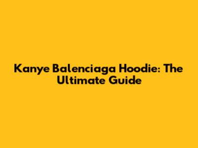 Kanye Balenciaga Hoodie: The Ultimate Guide