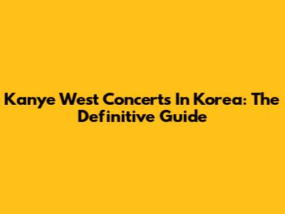 Kanye West Concerts In Korea: The Definitive Guide