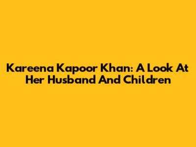 Kareena Kapoor Khan: A Look At Her Husband And Children