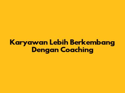 Karyawan Lebih Berkembang Dengan Coaching
