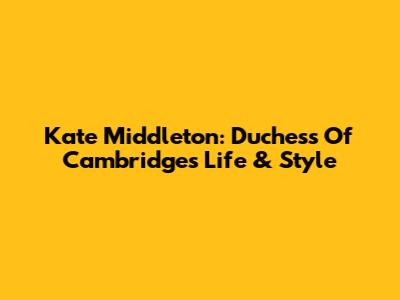Kate Middleton: Duchess Of Cambridge's Life & Style