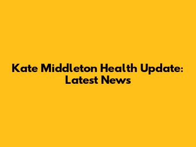 Kate Middleton Health Update: Latest News