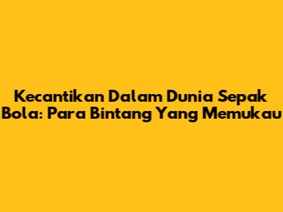 Kecantikan Dalam Dunia Sepak Bola: Para Bintang Yang Memukau