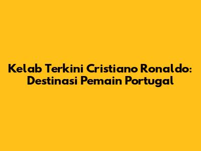 Kelab Terkini Cristiano Ronaldo: Destinasi Pemain Portugal