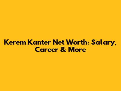 Kerem Kanter Net Worth: Salary, Career & More