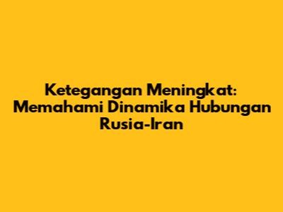 Ketegangan Meningkat: Memahami Dinamika Hubungan Rusia-Iran