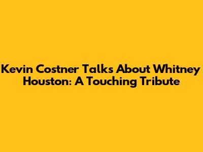 Kevin Costner Talks About Whitney Houston: A Touching Tribute