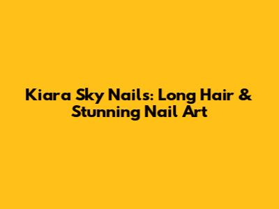 Kiara Sky Nails: Long Hair & Stunning Nail Art