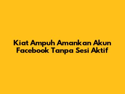 Kiat Ampuh Amankan Akun Facebook Tanpa Sesi Aktif