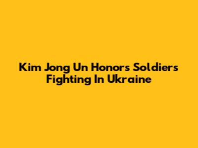 Kim Jong Un Honors Soldiers Fighting In Ukraine