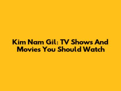 Kim Nam Gil: TV Shows And Movies You Should Watch